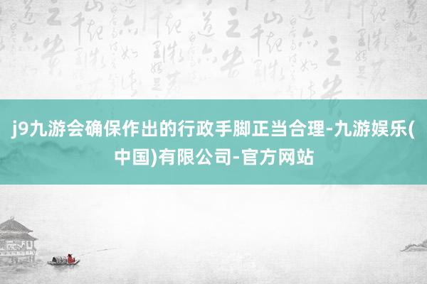 j9九游会确保作出的行政手脚正当合理-九游娱乐(中国)有限公司-官方网站