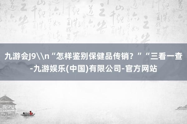 九游会J9\n“怎样鉴别保健品传销？”“三看一查-九游娱乐(中国)有限公司-官方网站