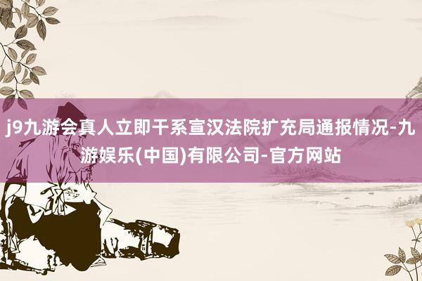 j9九游会真人立即干系宣汉法院扩充局通报情况-九游娱乐(中国)有限公司-官方网站