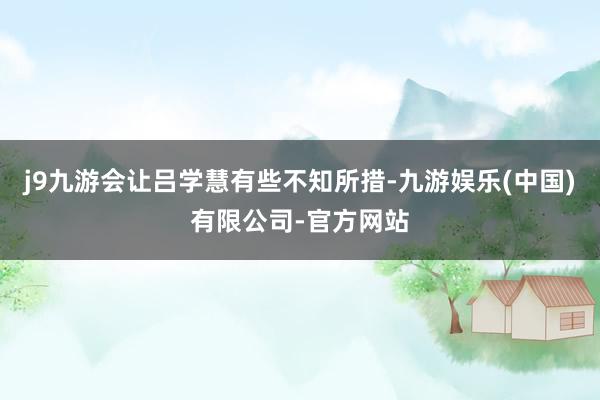 j9九游会让吕学慧有些不知所措-九游娱乐(中国)有限公司-官方网站