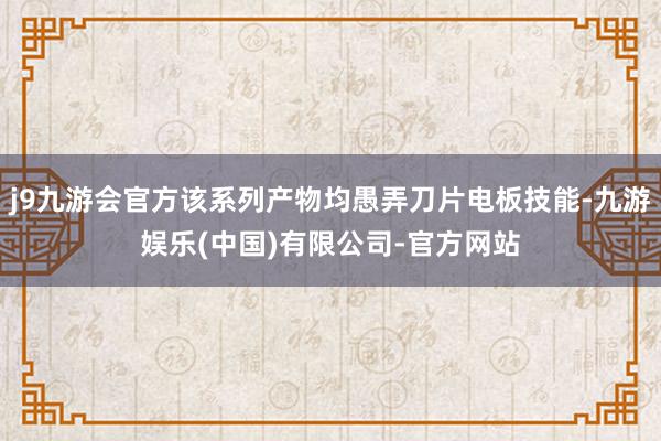 j9九游会官方该系列产物均愚弄刀片电板技能-九游娱乐(中国)有限公司-官方网站