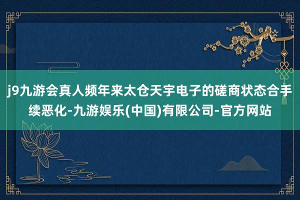 j9九游会真人频年来太仓天宇电子的磋商状态合手续恶化-九游娱乐(中国)有限公司-官方网站