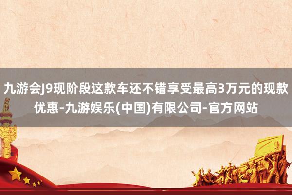 九游会J9现阶段这款车还不错享受最高3万元的现款优惠-九游娱乐(中国)有限公司-官方网站