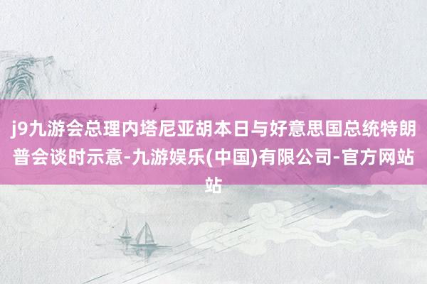 j9九游会总理内塔尼亚胡本日与好意思国总统特朗普会谈时示意-九游娱乐(中国)有限公司-官方网站