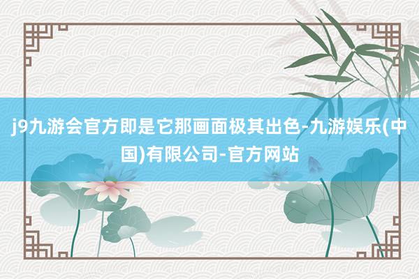 j9九游会官方即是它那画面极其出色-九游娱乐(中国)有限公司-官方网站