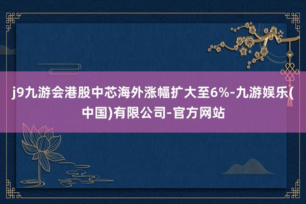 j9九游会港股中芯海外涨幅扩大至6%-九游娱乐(中国)有限公司-官方网站