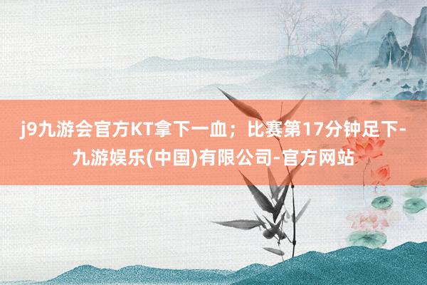 j9九游会官方KT拿下一血；比赛第17分钟足下-九游娱乐(中国)有限公司-官方网站