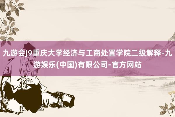 九游会J9重庆大学经济与工商处置学院二级解释-九游娱乐(中国)有限公司-官方网站
