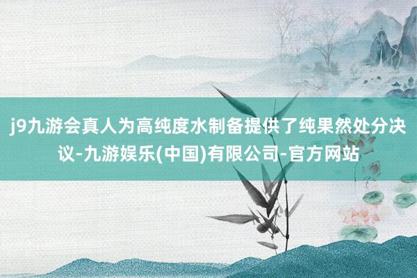 j9九游会真人为高纯度水制备提供了纯果然处分决议-九游娱乐(中国)有限公司-官方网站