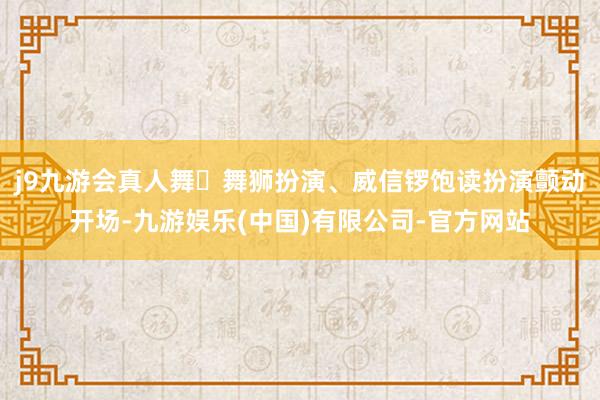 j9九游会真人舞⻰舞狮扮演、威信锣饱读扮演颤动开场-九游娱乐(中国)有限公司-官方网站