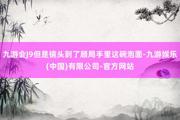 九游会J9但是镜头到了顾局手里这碗泡面-九游娱乐(中国)有限公司-官方网站