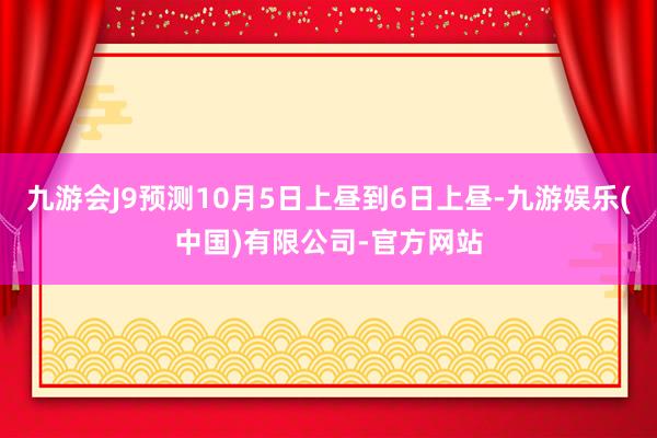 九游会J9预测10月5日上昼到6日上昼-九游娱乐(中国)有限公司-官方网站