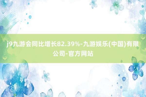 j9九游会同比增长82.39%-九游娱乐(中国)有限公司-官方网站