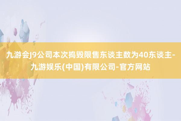 九游会J9公司本次捣毁限售东谈主数为40东谈主-九游娱乐(中国)有限公司-官方网站