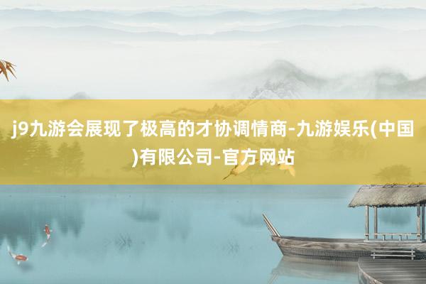 j9九游会展现了极高的才协调情商-九游娱乐(中国)有限公司-官方网站