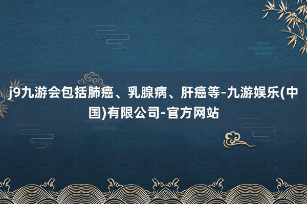 j9九游会包括肺癌、乳腺病、肝癌等-九游娱乐(中国)有限公司-官方网站