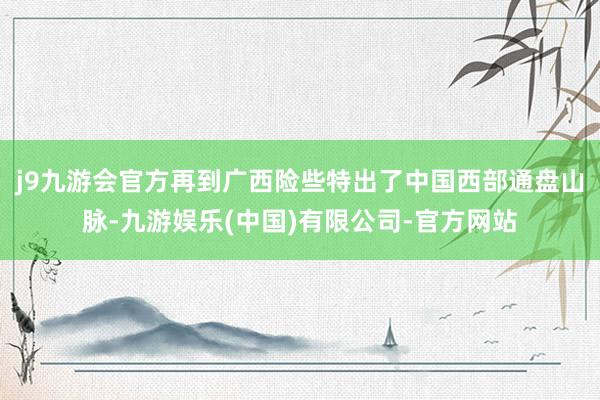 j9九游会官方再到广西险些特出了中国西部通盘山脉-九游娱乐(中国)有限公司-官方网站