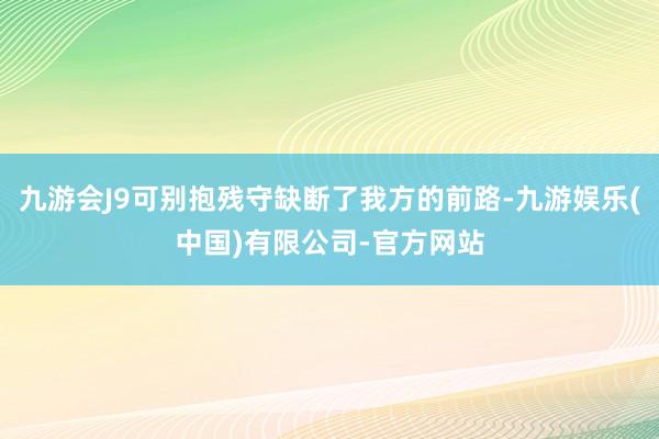 九游会J9可别抱残守缺断了我方的前路-九游娱乐(中国)有限公司-官方网站