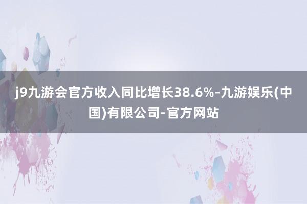 j9九游会官方收入同比增长38.6%-九游娱乐(中国)有限公司-官方网站