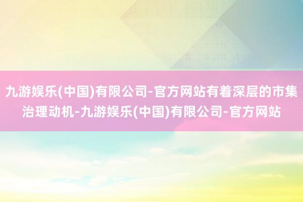 九游娱乐(中国)有限公司-官方网站有着深层的市集治理动机-九游娱乐(中国)有限公司-官方网站