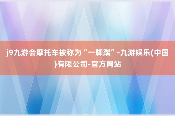 j9九游会摩托车被称为“一脚踹”-九游娱乐(中国)有限公司-官方网站