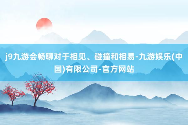 j9九游会畅聊对于相见、碰撞和相易-九游娱乐(中国)有限公司-官方网站