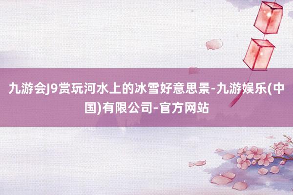 九游会J9赏玩河水上的冰雪好意思景-九游娱乐(中国)有限公司-官方网站