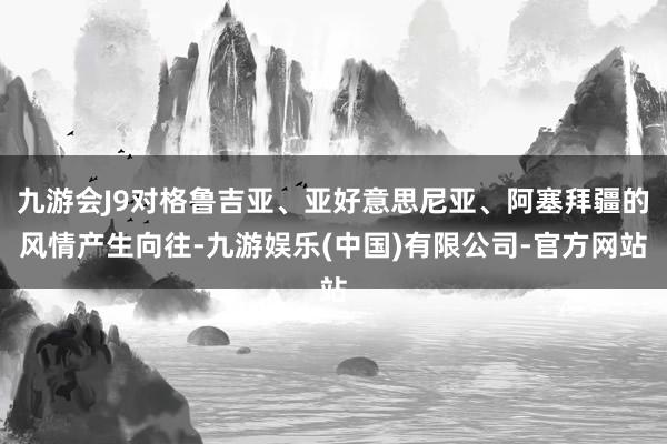 九游会J9对格鲁吉亚、亚好意思尼亚、阿塞拜疆的风情产生向往-九游娱乐(中国)有限公司-官方网站