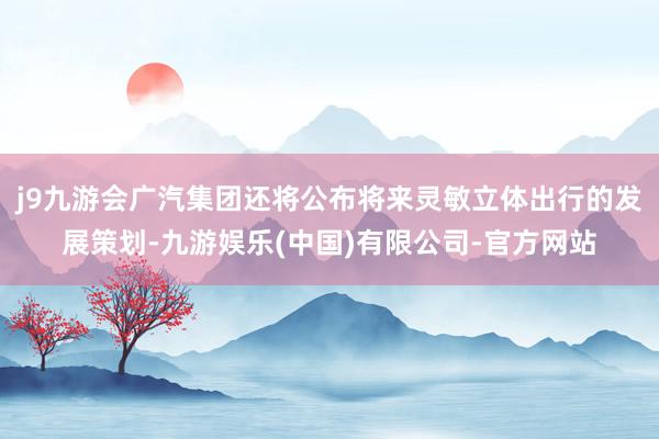 j9九游会广汽集团还将公布将来灵敏立体出行的发展策划-九游娱乐(中国)有限公司-官方网站