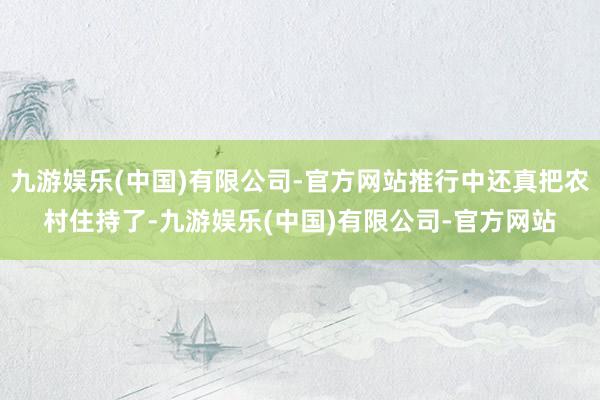 九游娱乐(中国)有限公司-官方网站推行中还真把农村住持了-九游娱乐(中国)有限公司-官方网站