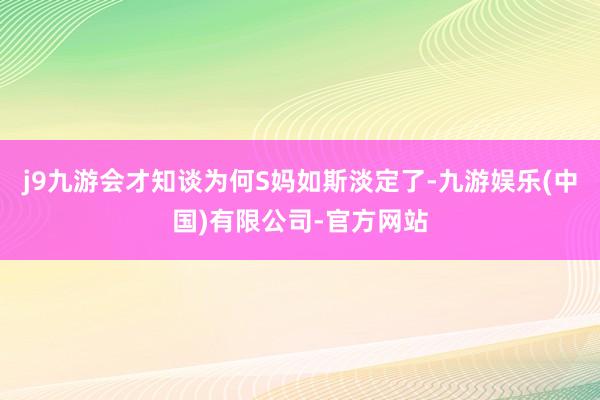 j9九游会才知谈为何S妈如斯淡定了-九游娱乐(中国)有限公司-官方网站