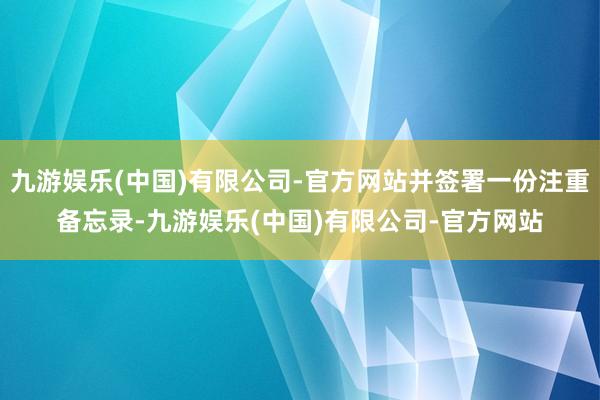 九游娱乐(中国)有限公司-官方网站并签署一份注重备忘录-九游娱乐(中国)有限公司-官方网站