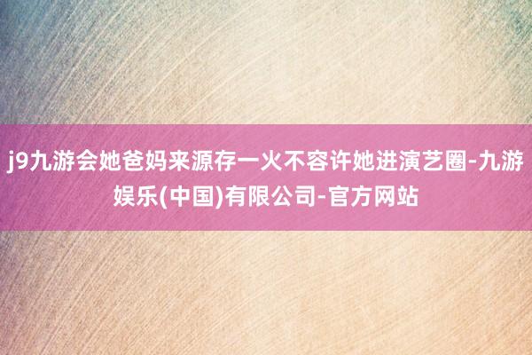 j9九游会她爸妈来源存一火不容许她进演艺圈-九游娱乐(中国)有限公司-官方网站