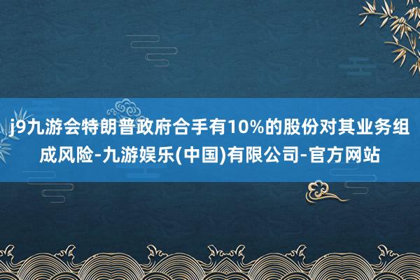 j9九游会特朗普政府合手有10%的股份对其业务组成风险-九游娱乐(中国)有限公司-官方网站