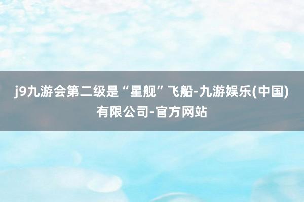 j9九游会第二级是“星舰”飞船-九游娱乐(中国)有限公司-官方网站