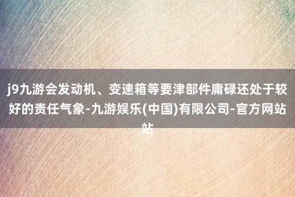 j9九游会发动机、变速箱等要津部件庸碌还处于较好的责任气象-九游娱乐(中国)有限公司-官方网站