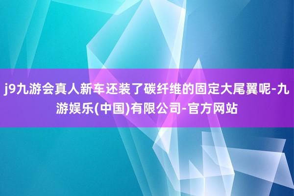 j9九游会真人新车还装了碳纤维的固定大尾翼呢-九游娱乐(中国)有限公司-官方网站