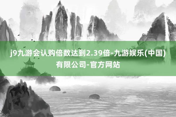 j9九游会认购倍数达到2.39倍-九游娱乐(中国)有限公司-官方网站