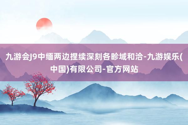 九游会J9中缅两边捏续深刻各畛域和洽-九游娱乐(中国)有限公司-官方网站