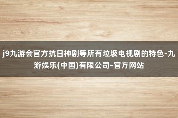 j9九游会官方抗日神剧等所有垃圾电视剧的特色-九游娱乐(中国)有限公司-官方网站
