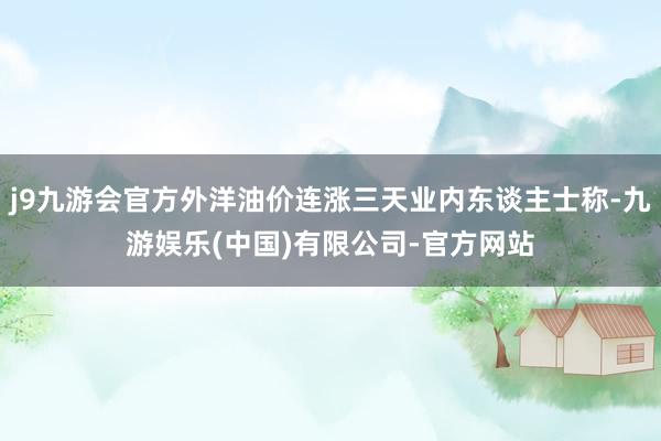 j9九游会官方外洋油价连涨三天业内东谈主士称-九游娱乐(中国)有限公司-官方网站