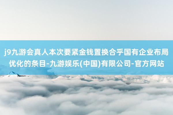 j9九游会真人本次要紧金钱置换合乎国有企业布局优化的条目-九游娱乐(中国)有限公司-官方网站