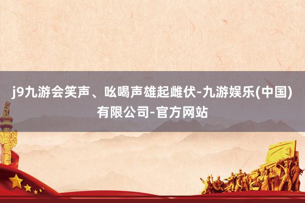 j9九游会笑声、吆喝声雄起雌伏-九游娱乐(中国)有限公司-官方网站