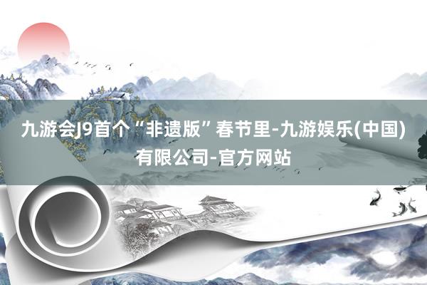 九游会J9首个“非遗版”春节里-九游娱乐(中国)有限公司-官方网站