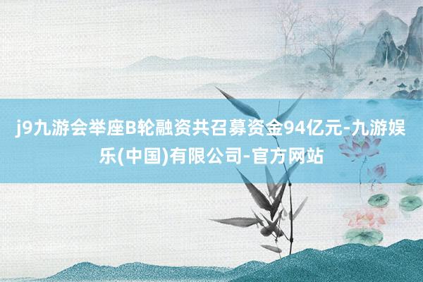 j9九游会举座B轮融资共召募资金94亿元-九游娱乐(中国)有限公司-官方网站