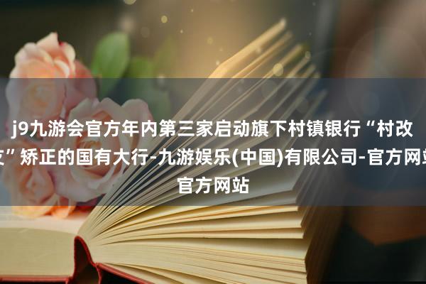 j9九游会官方年内第三家启动旗下村镇银行“村改支”矫正的国有大行-九游娱乐(中国)有限公司-官方网站