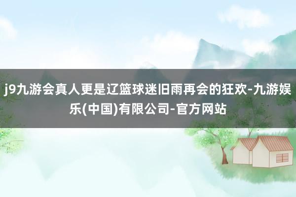 j9九游会真人更是辽篮球迷旧雨再会的狂欢-九游娱乐(中国)有限公司-官方网站