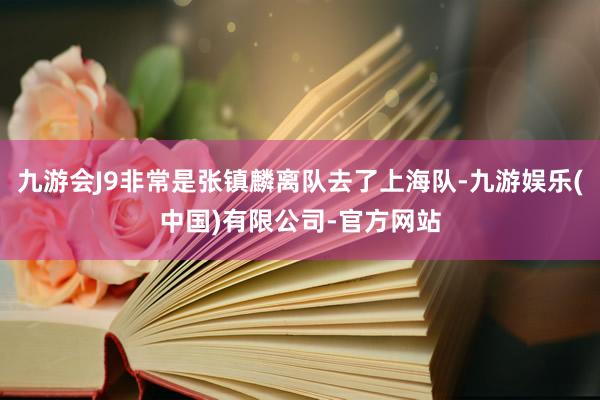 九游会J9非常是张镇麟离队去了上海队-九游娱乐(中国)有限公司-官方网站