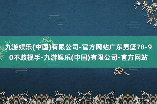 九游娱乐(中国)有限公司-官方网站广东男篮78-90不歧视手-九游娱乐(中国)有限公司-官方网站