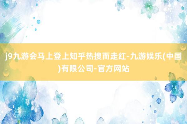 j9九游会马上登上知乎热搜而走红-九游娱乐(中国)有限公司-官方网站
